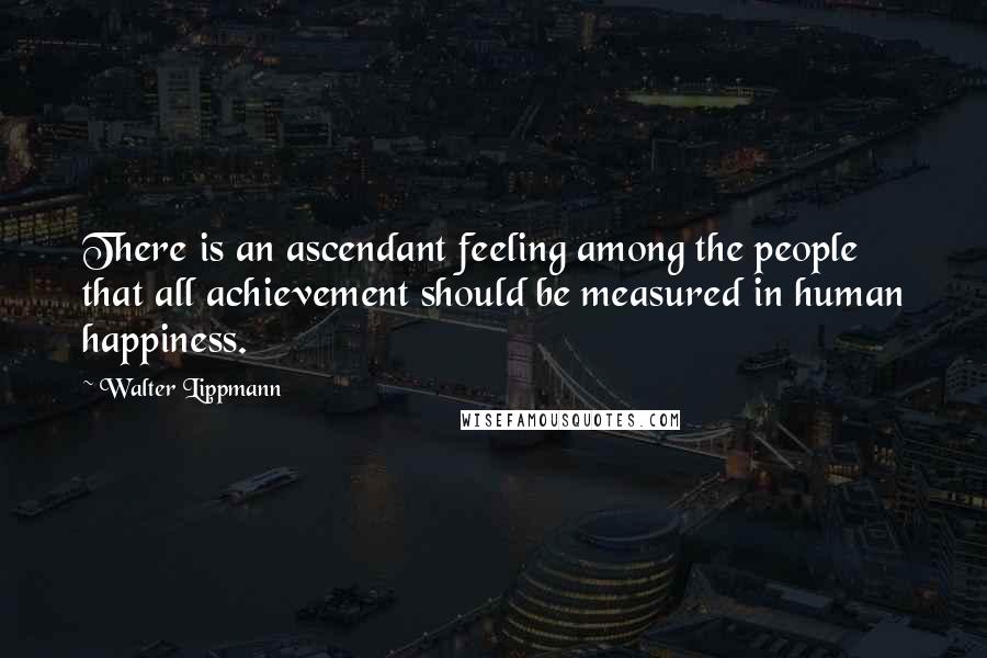 Walter Lippmann Quotes: There is an ascendant feeling among the people that all achievement should be measured in human happiness.