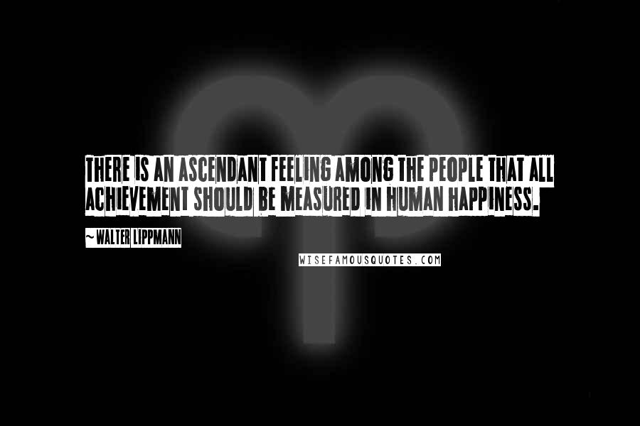 Walter Lippmann Quotes: There is an ascendant feeling among the people that all achievement should be measured in human happiness.