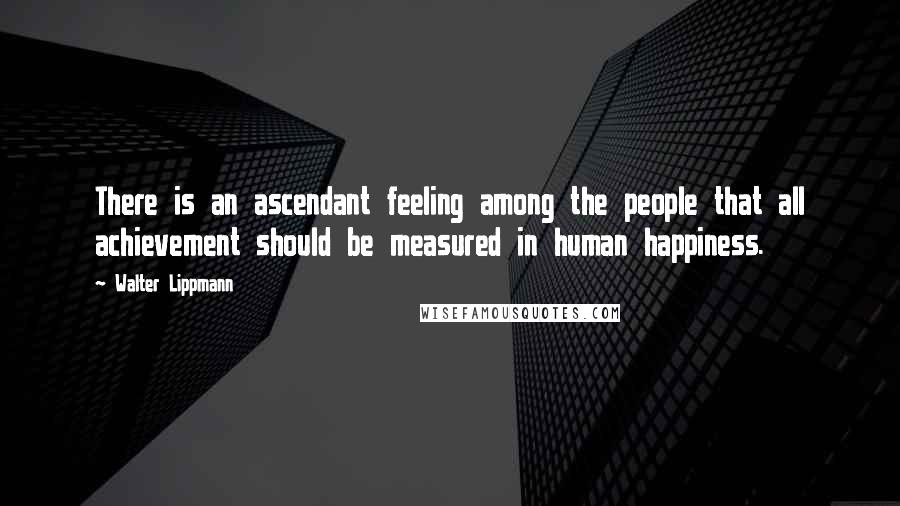 Walter Lippmann Quotes: There is an ascendant feeling among the people that all achievement should be measured in human happiness.