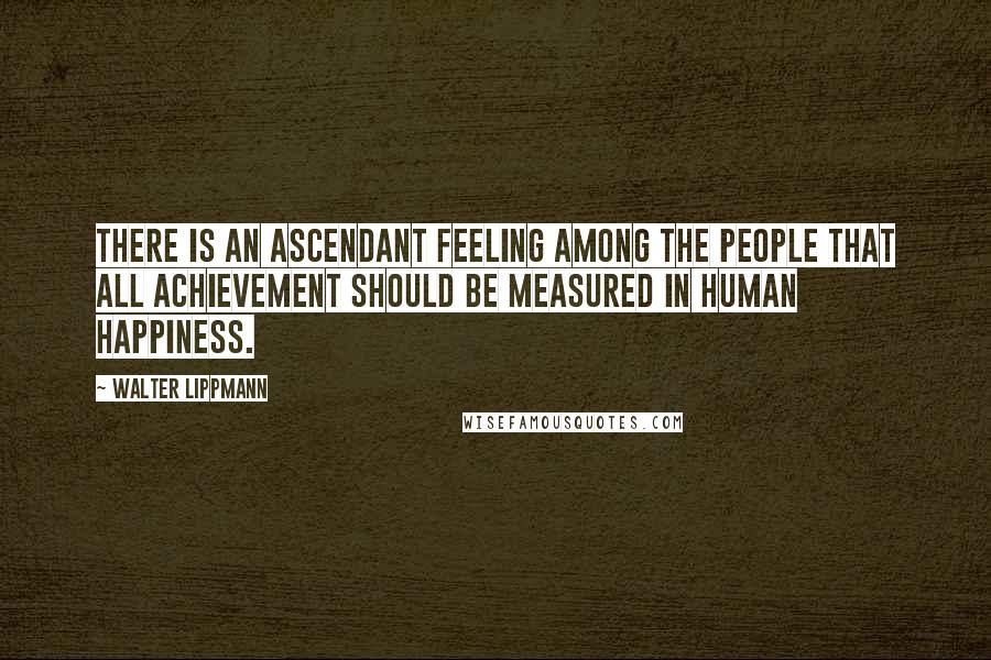 Walter Lippmann Quotes: There is an ascendant feeling among the people that all achievement should be measured in human happiness.