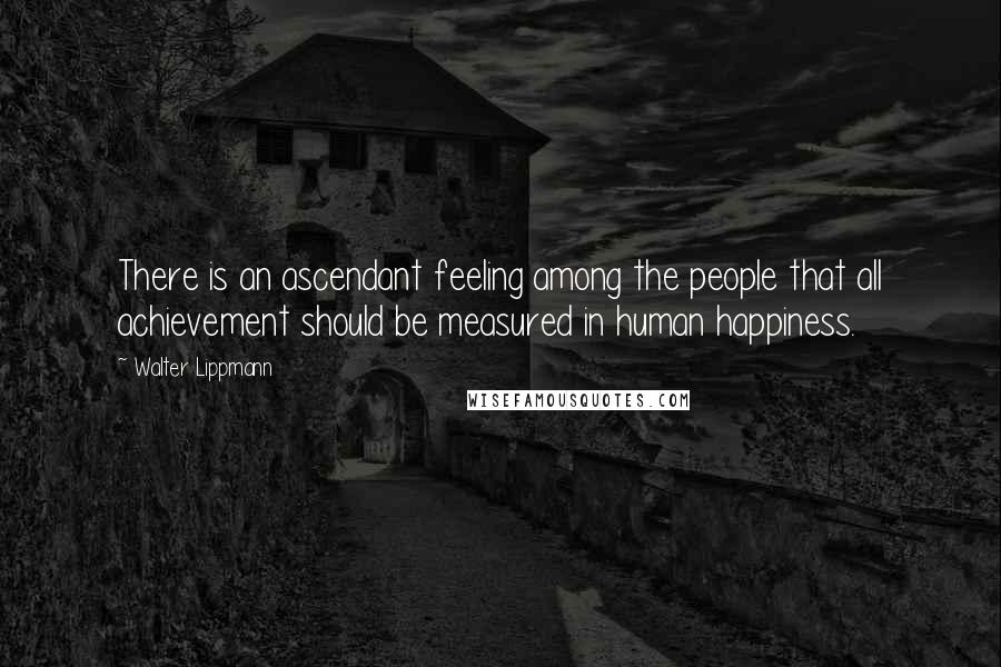Walter Lippmann Quotes: There is an ascendant feeling among the people that all achievement should be measured in human happiness.