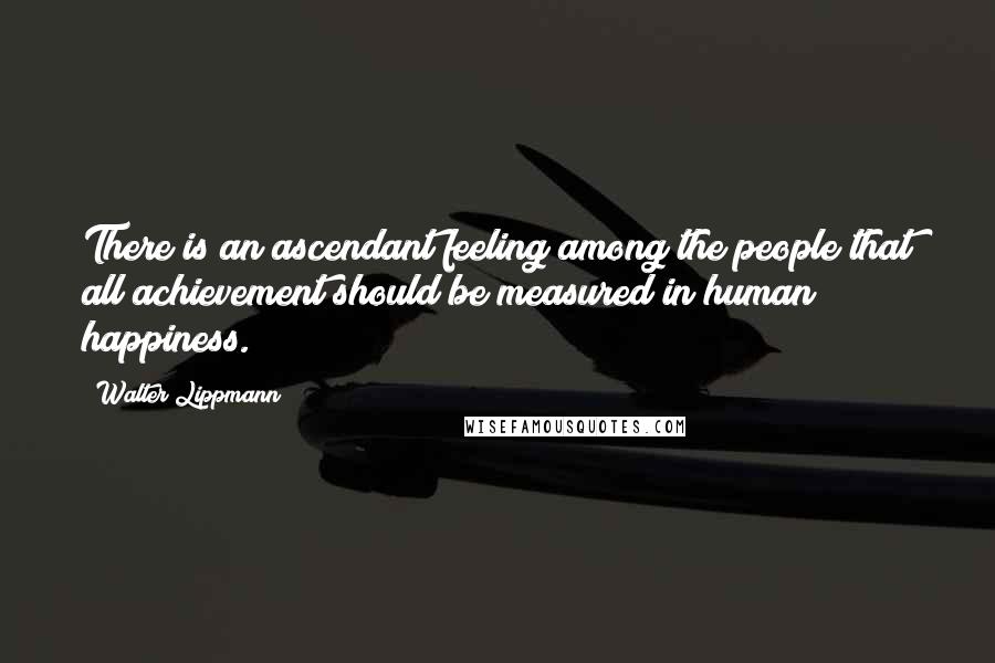Walter Lippmann Quotes: There is an ascendant feeling among the people that all achievement should be measured in human happiness.