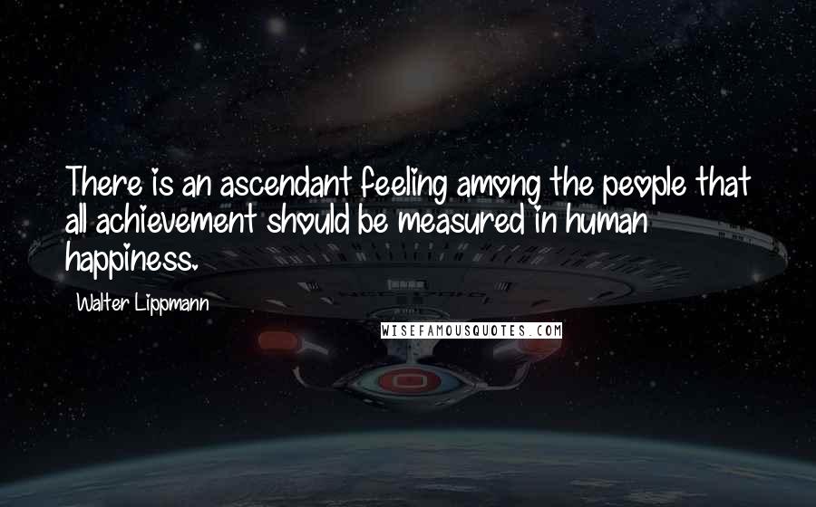 Walter Lippmann Quotes: There is an ascendant feeling among the people that all achievement should be measured in human happiness.