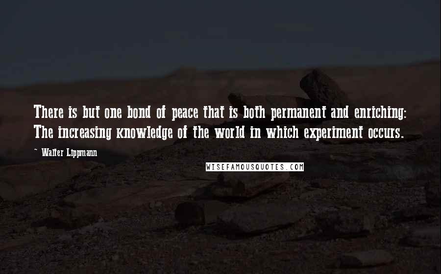 Walter Lippmann Quotes: There is but one bond of peace that is both permanent and enriching: The increasing knowledge of the world in which experiment occurs.