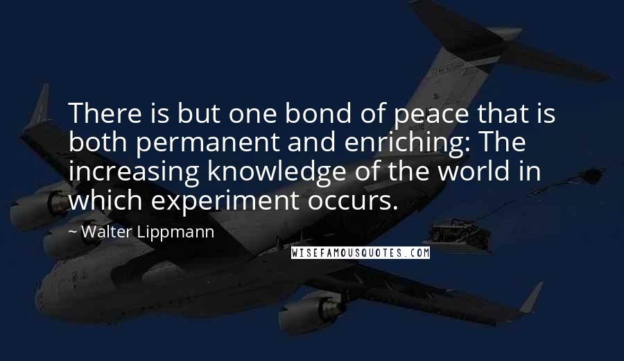 Walter Lippmann Quotes: There is but one bond of peace that is both permanent and enriching: The increasing knowledge of the world in which experiment occurs.