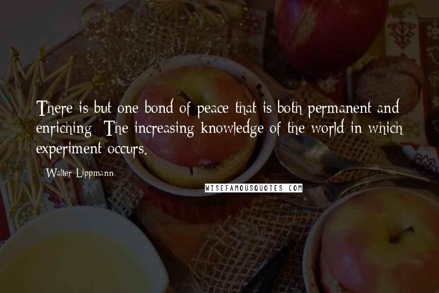 Walter Lippmann Quotes: There is but one bond of peace that is both permanent and enriching: The increasing knowledge of the world in which experiment occurs.