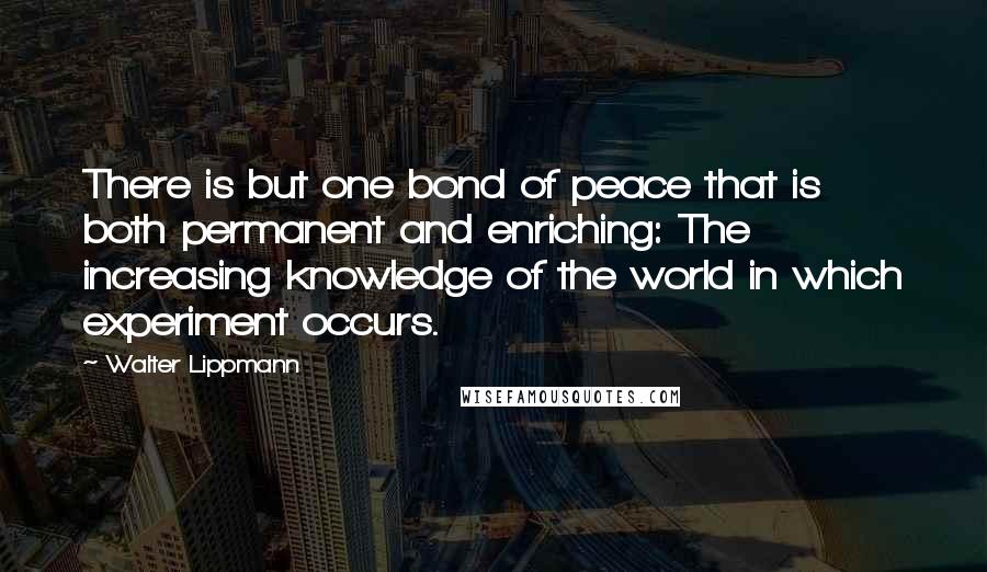 Walter Lippmann Quotes: There is but one bond of peace that is both permanent and enriching: The increasing knowledge of the world in which experiment occurs.