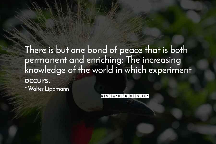 Walter Lippmann Quotes: There is but one bond of peace that is both permanent and enriching: The increasing knowledge of the world in which experiment occurs.