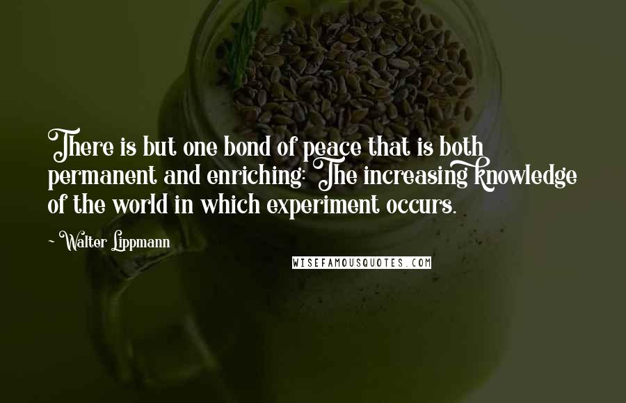 Walter Lippmann Quotes: There is but one bond of peace that is both permanent and enriching: The increasing knowledge of the world in which experiment occurs.