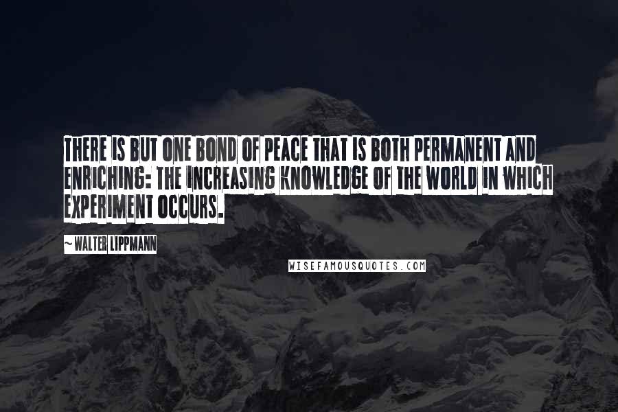 Walter Lippmann Quotes: There is but one bond of peace that is both permanent and enriching: The increasing knowledge of the world in which experiment occurs.