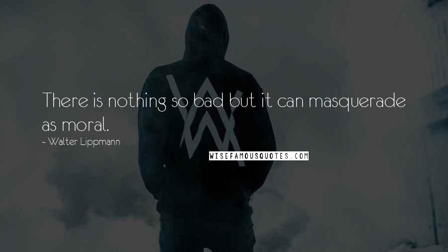 Walter Lippmann Quotes: There is nothing so bad but it can masquerade as moral.