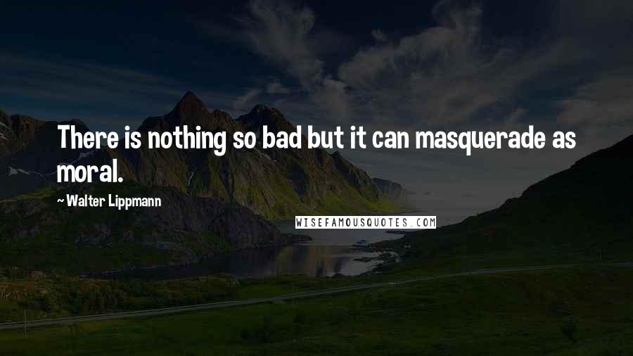 Walter Lippmann Quotes: There is nothing so bad but it can masquerade as moral.
