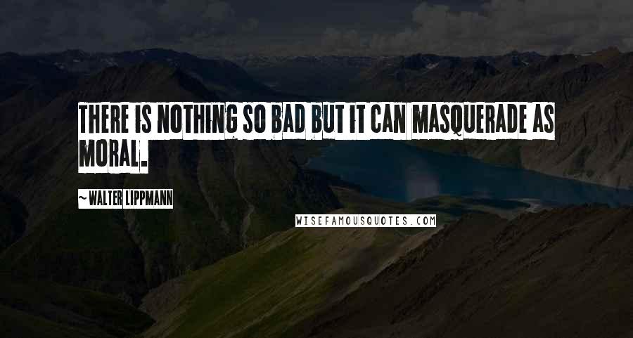 Walter Lippmann Quotes: There is nothing so bad but it can masquerade as moral.