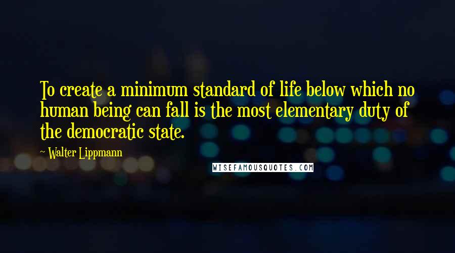 Walter Lippmann Quotes: To create a minimum standard of life below which no human being can fall is the most elementary duty of the democratic state.