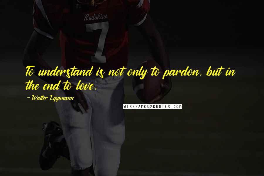 Walter Lippmann Quotes: To understand is not only to pardon, but in the end to love.