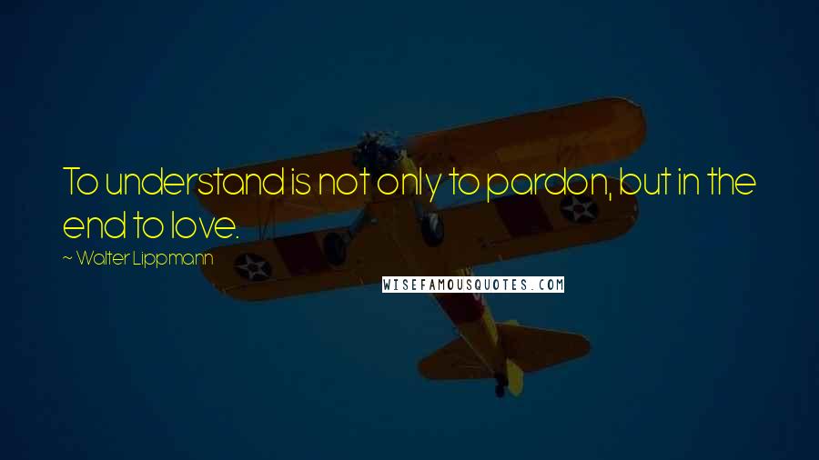 Walter Lippmann Quotes: To understand is not only to pardon, but in the end to love.