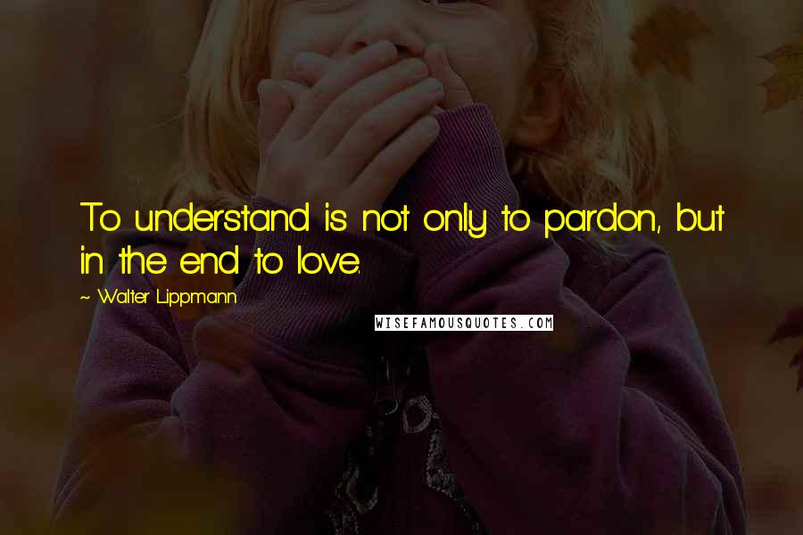 Walter Lippmann Quotes: To understand is not only to pardon, but in the end to love.