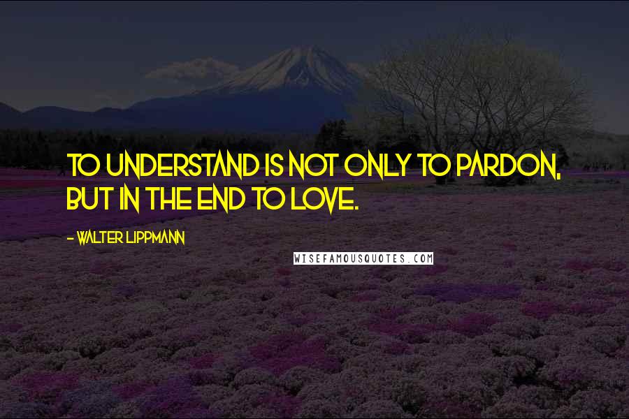 Walter Lippmann Quotes: To understand is not only to pardon, but in the end to love.