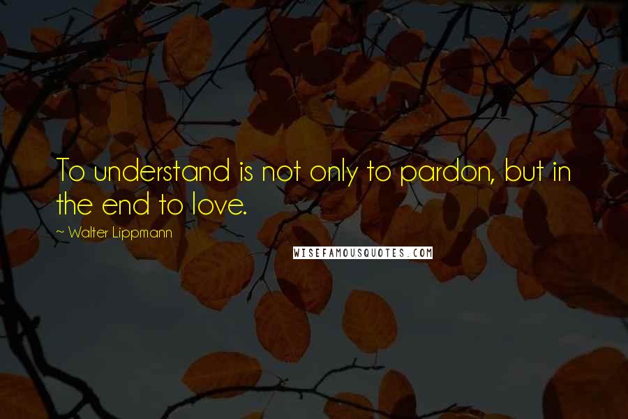Walter Lippmann Quotes: To understand is not only to pardon, but in the end to love.