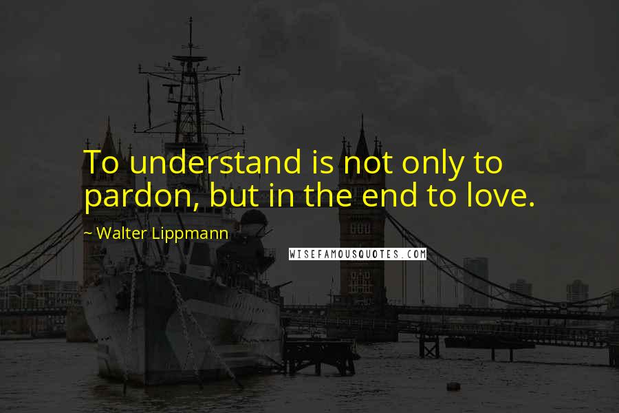 Walter Lippmann Quotes: To understand is not only to pardon, but in the end to love.