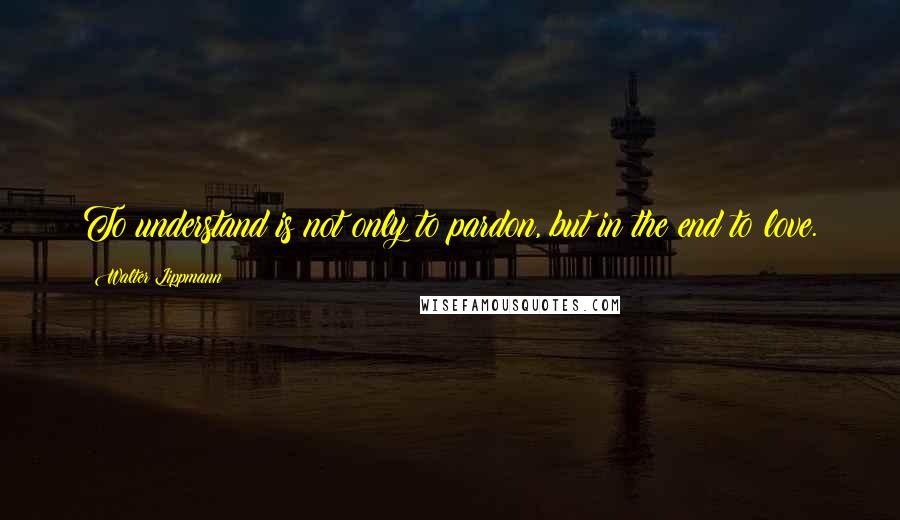 Walter Lippmann Quotes: To understand is not only to pardon, but in the end to love.