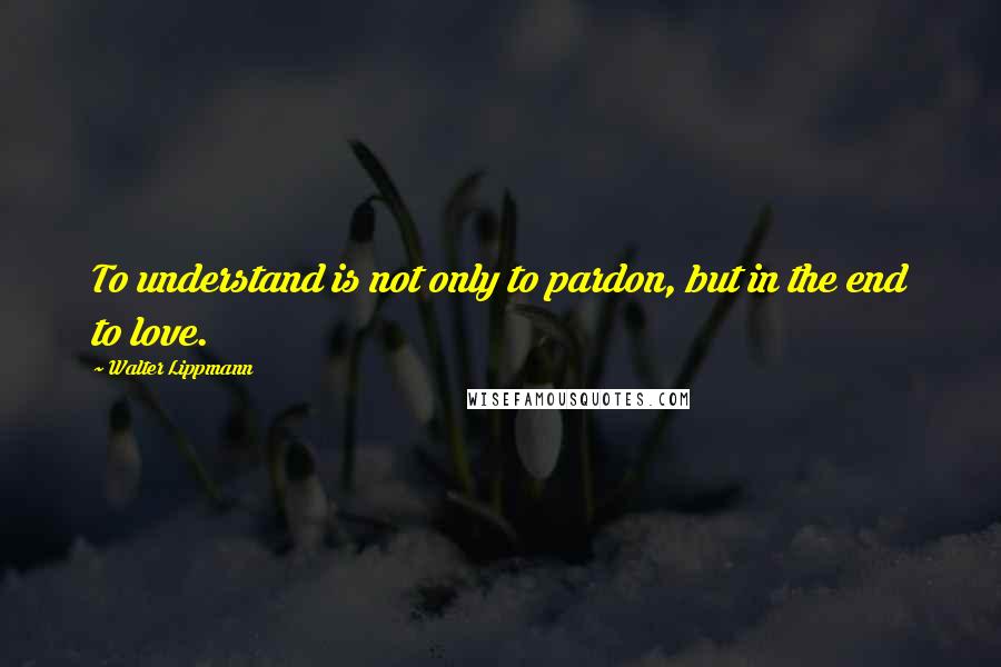 Walter Lippmann Quotes: To understand is not only to pardon, but in the end to love.