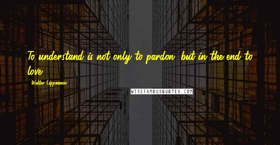 Walter Lippmann Quotes: To understand is not only to pardon, but in the end to love.