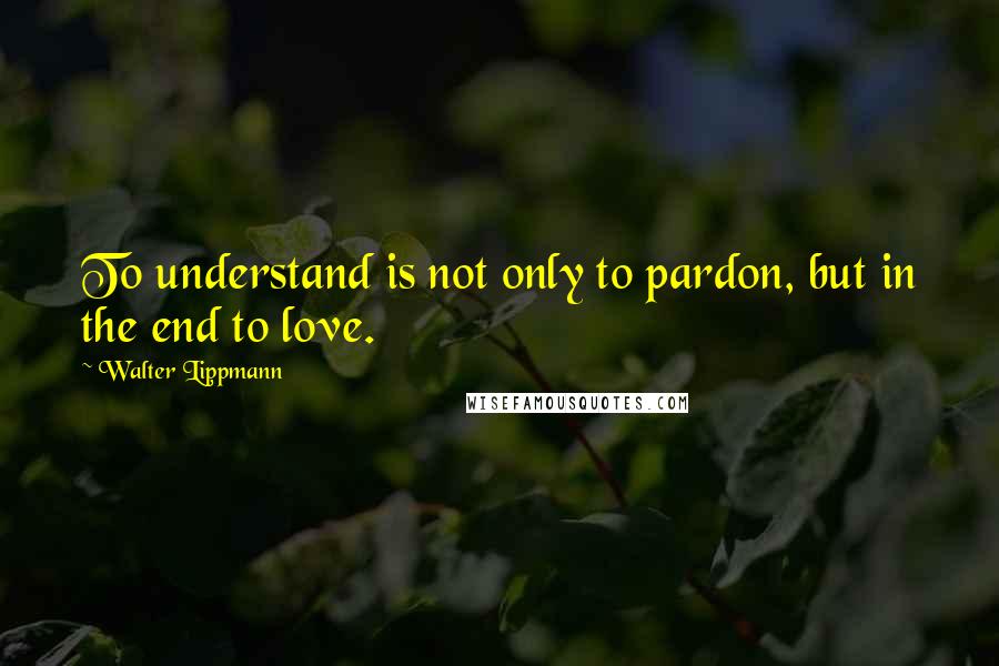 Walter Lippmann Quotes: To understand is not only to pardon, but in the end to love.