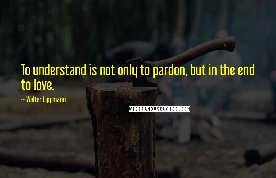 Walter Lippmann Quotes: To understand is not only to pardon, but in the end to love.
