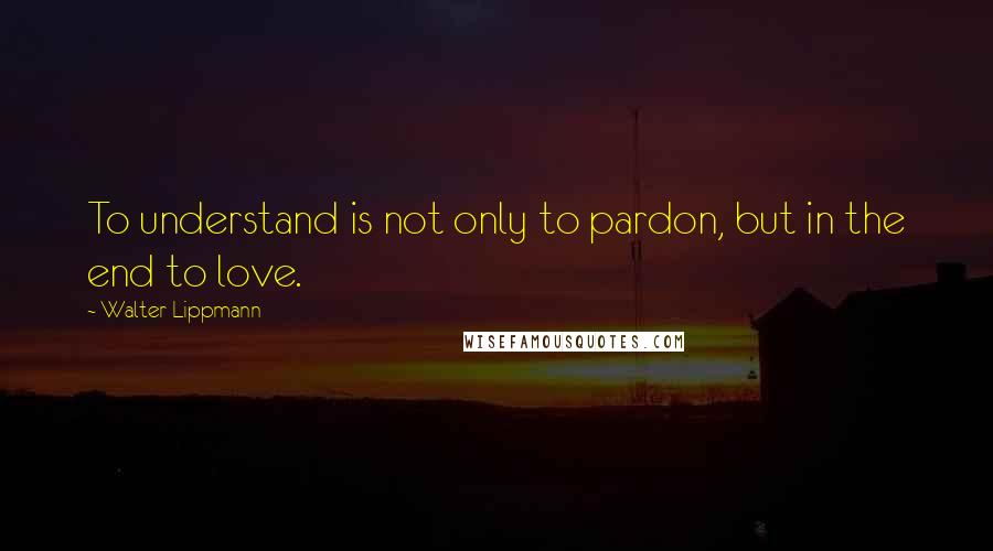 Walter Lippmann Quotes: To understand is not only to pardon, but in the end to love.