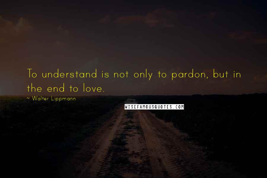 Walter Lippmann Quotes: To understand is not only to pardon, but in the end to love.