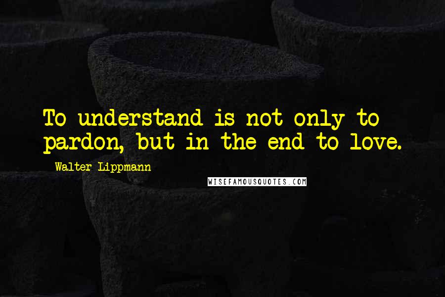 Walter Lippmann Quotes: To understand is not only to pardon, but in the end to love.