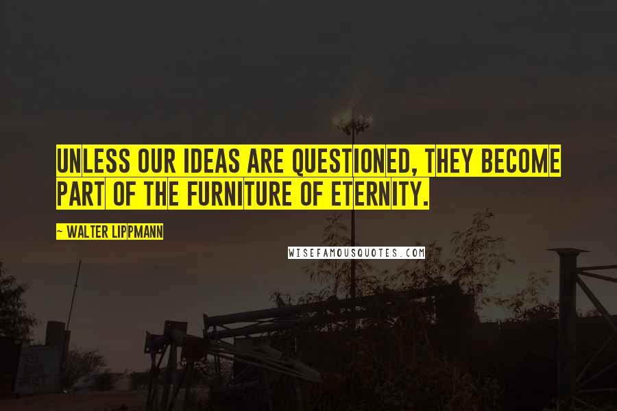 Walter Lippmann Quotes: Unless our ideas are questioned, they become part of the furniture of eternity.