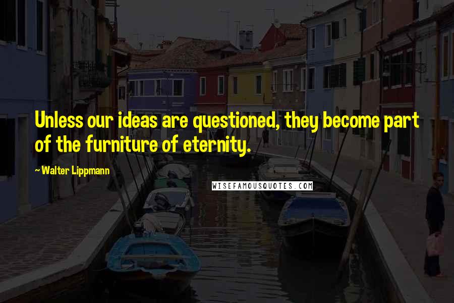 Walter Lippmann Quotes: Unless our ideas are questioned, they become part of the furniture of eternity.