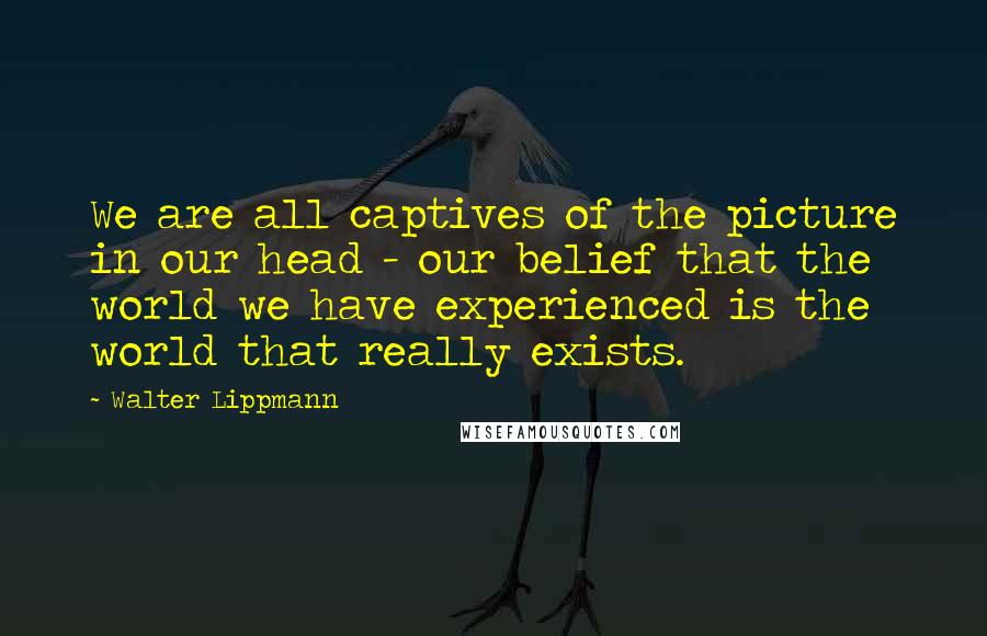 Walter Lippmann Quotes: We are all captives of the picture in our head - our belief that the world we have experienced is the world that really exists.