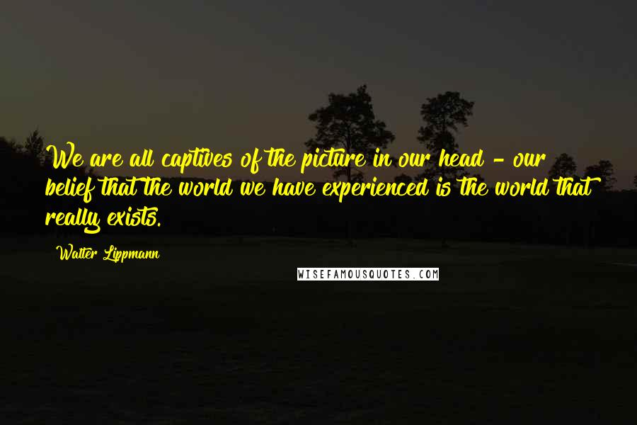 Walter Lippmann Quotes: We are all captives of the picture in our head - our belief that the world we have experienced is the world that really exists.