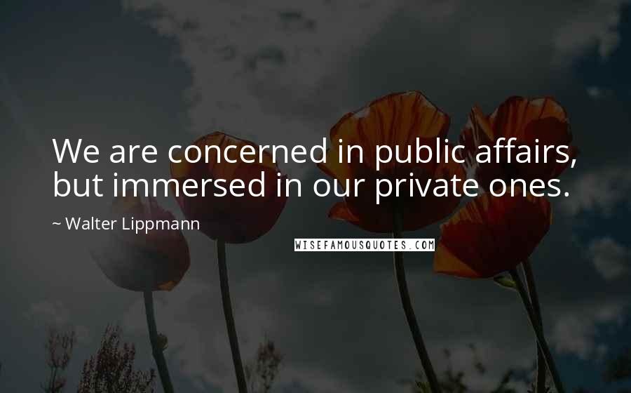 Walter Lippmann Quotes: We are concerned in public affairs, but immersed in our private ones.