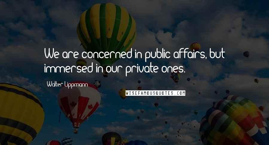 Walter Lippmann Quotes: We are concerned in public affairs, but immersed in our private ones.