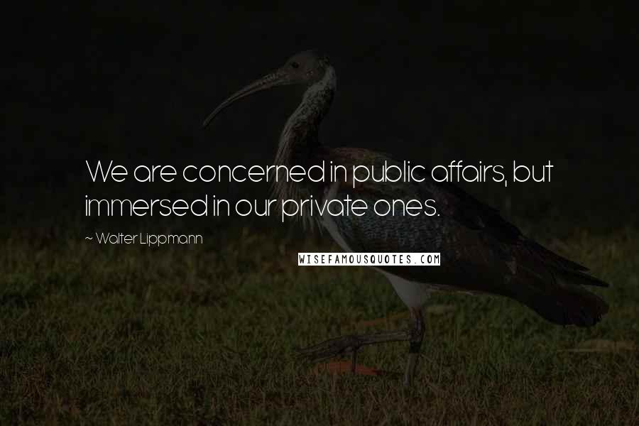 Walter Lippmann Quotes: We are concerned in public affairs, but immersed in our private ones.