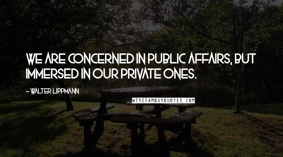 Walter Lippmann Quotes: We are concerned in public affairs, but immersed in our private ones.