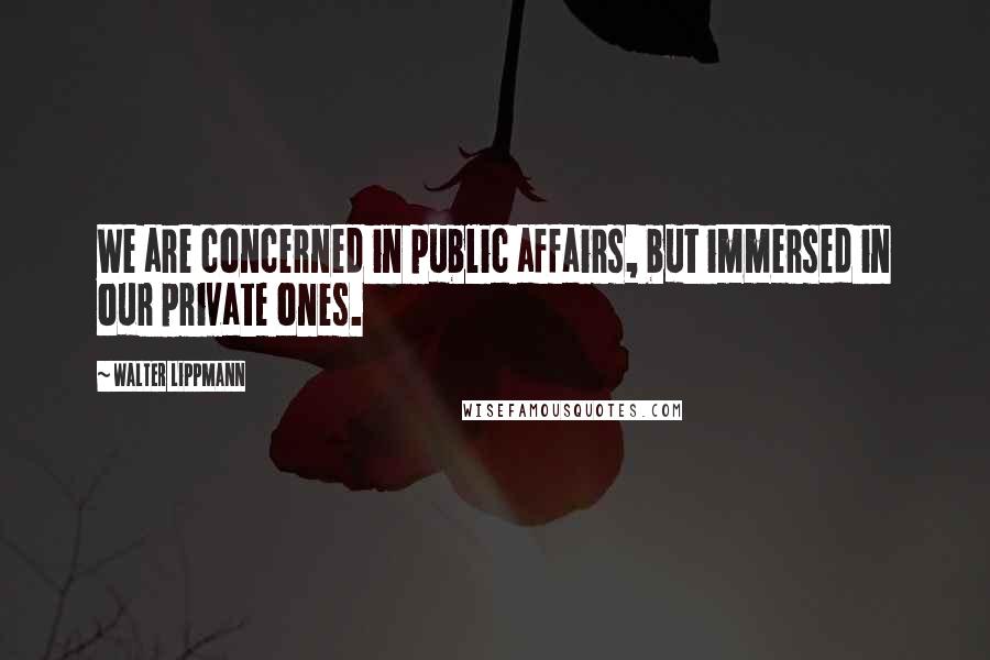 Walter Lippmann Quotes: We are concerned in public affairs, but immersed in our private ones.