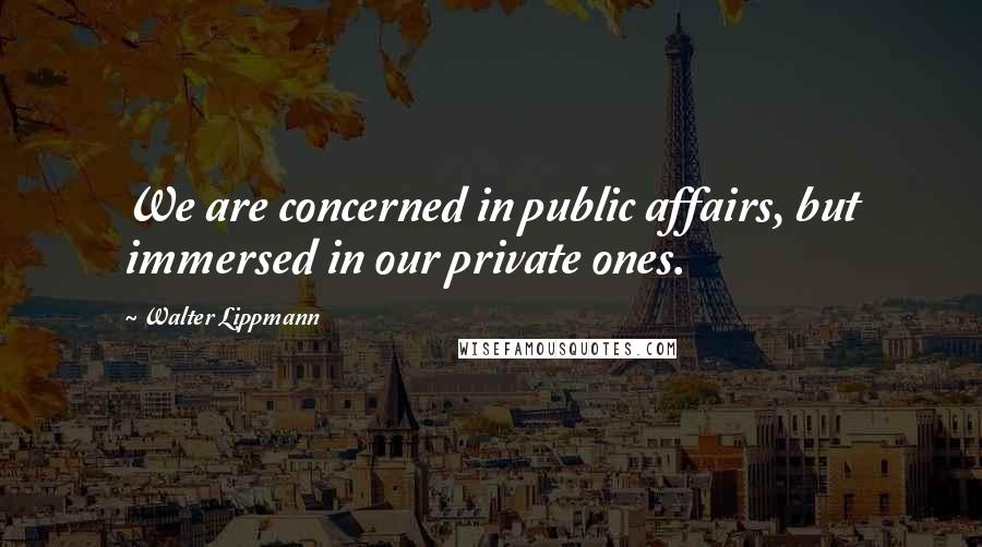 Walter Lippmann Quotes: We are concerned in public affairs, but immersed in our private ones.