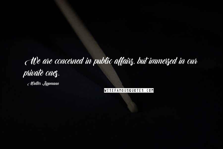 Walter Lippmann Quotes: We are concerned in public affairs, but immersed in our private ones.