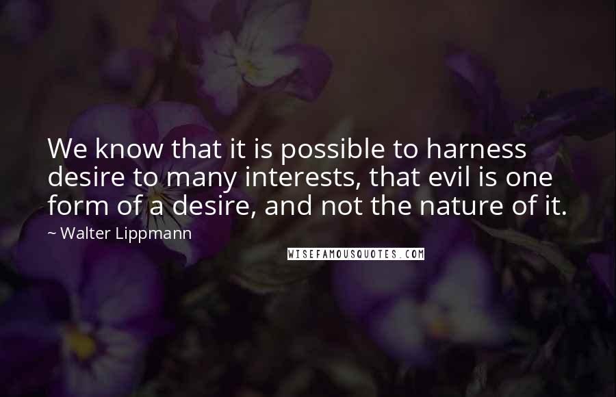 Walter Lippmann Quotes: We know that it is possible to harness desire to many interests, that evil is one form of a desire, and not the nature of it.