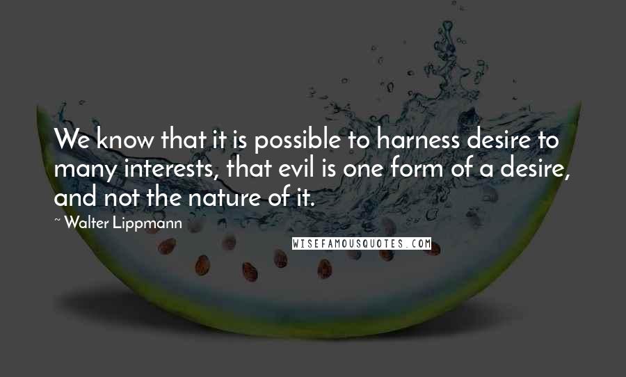 Walter Lippmann Quotes: We know that it is possible to harness desire to many interests, that evil is one form of a desire, and not the nature of it.