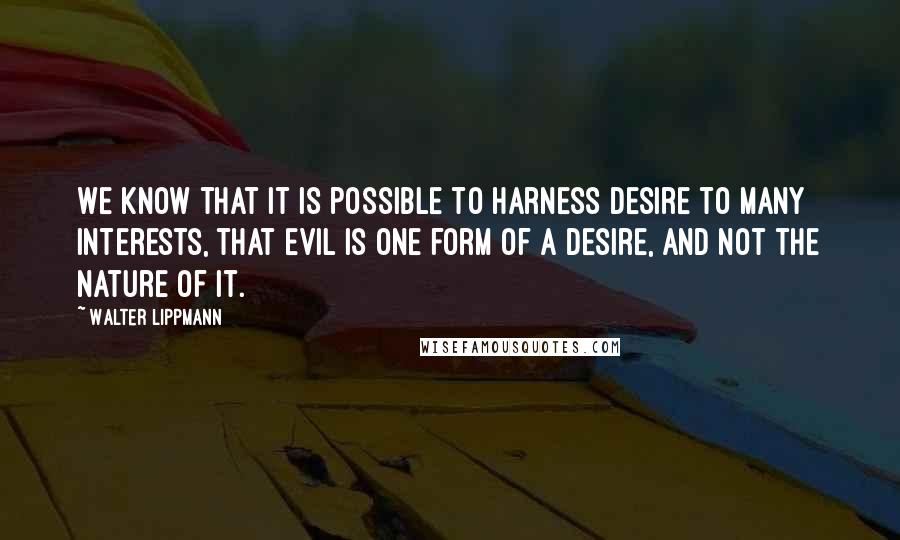 Walter Lippmann Quotes: We know that it is possible to harness desire to many interests, that evil is one form of a desire, and not the nature of it.