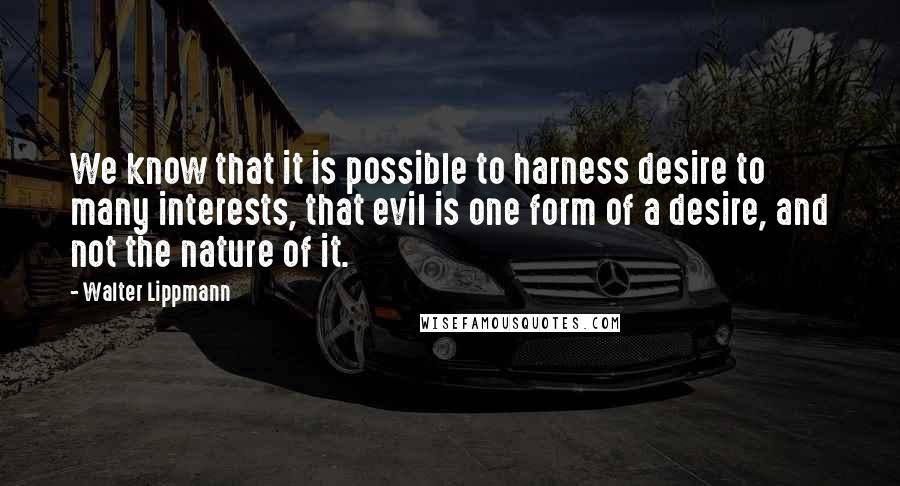 Walter Lippmann Quotes: We know that it is possible to harness desire to many interests, that evil is one form of a desire, and not the nature of it.