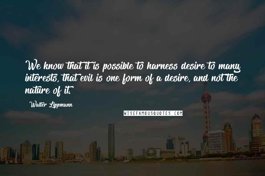 Walter Lippmann Quotes: We know that it is possible to harness desire to many interests, that evil is one form of a desire, and not the nature of it.