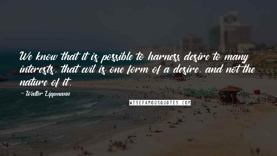 Walter Lippmann Quotes: We know that it is possible to harness desire to many interests, that evil is one form of a desire, and not the nature of it.