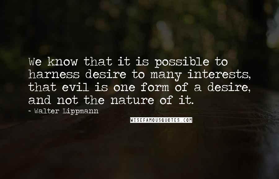 Walter Lippmann Quotes: We know that it is possible to harness desire to many interests, that evil is one form of a desire, and not the nature of it.